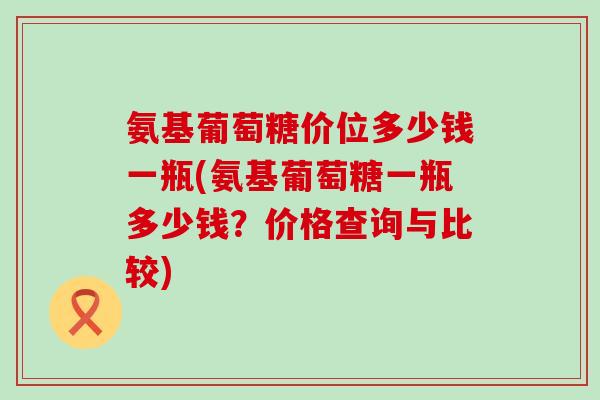 氨基葡萄糖价位多少钱一瓶(氨基葡萄糖一瓶多少钱？价格查询与比较)
