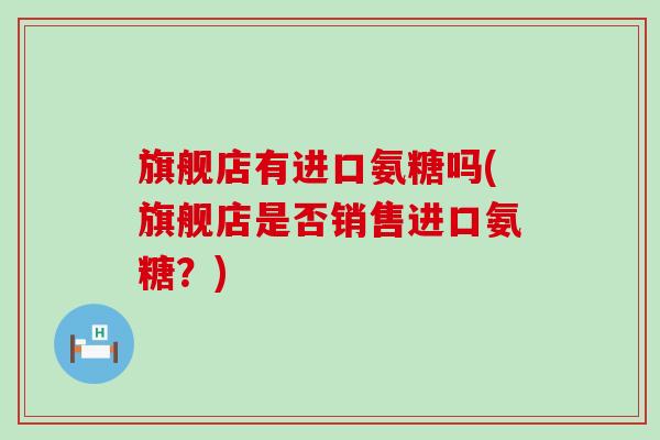 旗舰店有进口氨糖吗(旗舰店是否销售进口氨糖？)