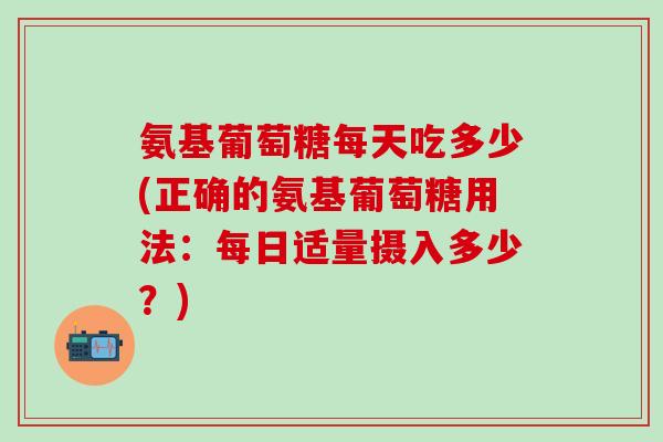 氨基葡萄糖每天吃多少(正确的氨基葡萄糖用法：每日适量摄入多少？)