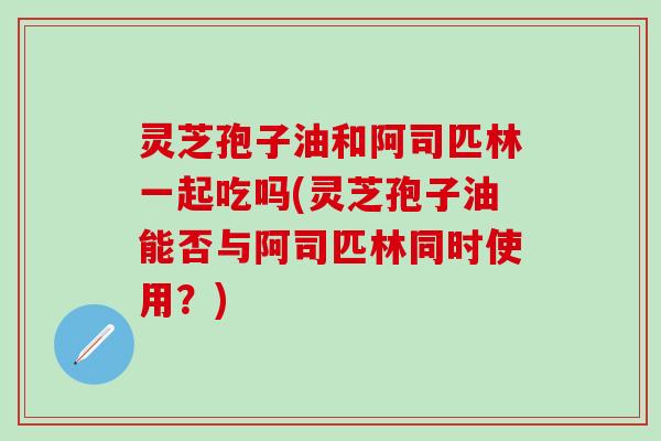 灵芝孢子油和阿司匹林一起吃吗(灵芝孢子油能否与阿司匹林同时使用？)