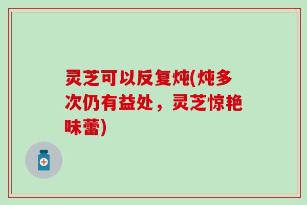 灵芝可以反复炖(炖多次仍有益处，灵芝惊艳味蕾)