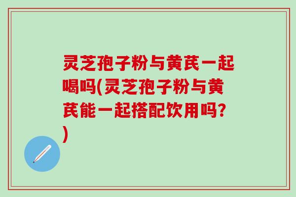 灵芝孢子粉与黄芪一起喝吗(灵芝孢子粉与黄芪能一起搭配饮用吗？)
