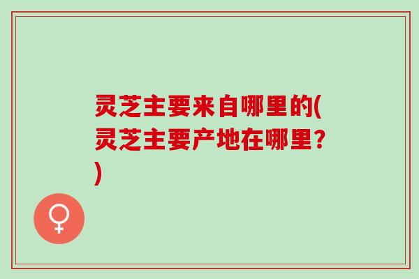 灵芝主要来自哪里的(灵芝主要产地在哪里？)