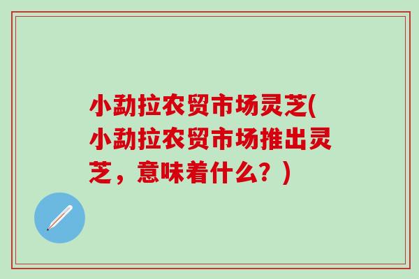 小勐拉农贸市场灵芝(小勐拉农贸市场推出灵芝，意味着什么？)