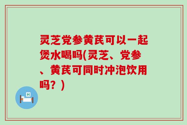 灵芝党参黄芪可以一起煲水喝吗(灵芝、党参、黄芪可同时冲泡饮用吗？)