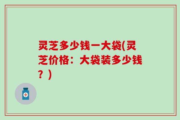 灵芝多少钱一大袋(灵芝价格：大袋装多少钱？)