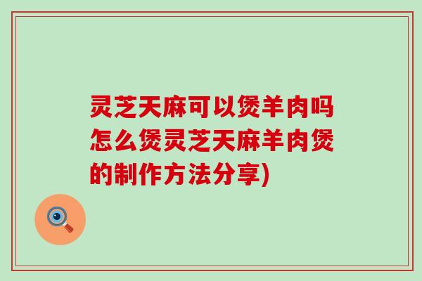 灵芝天麻可以煲羊肉吗怎么煲灵芝天麻羊肉煲的制作方法分享)