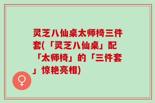 灵芝八仙桌太师椅三件套(「灵芝八仙桌」配「太师椅」的「三件套」惊艳亮相)