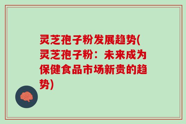 灵芝孢子粉发展趋势(灵芝孢子粉：未来成为保健食品市场新贵的趋势)