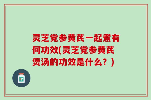 灵芝党参黄芪一起煮有何功效(灵芝党参黄芪煲汤的功效是什么？)