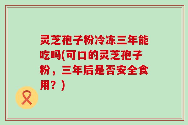 灵芝孢子粉冷冻三年能吃吗(可口的灵芝孢子粉，三年后是否安全食用？)