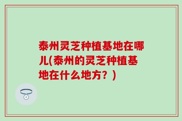 泰州灵芝种植基地在哪儿(泰州的灵芝种植基地在什么地方？)