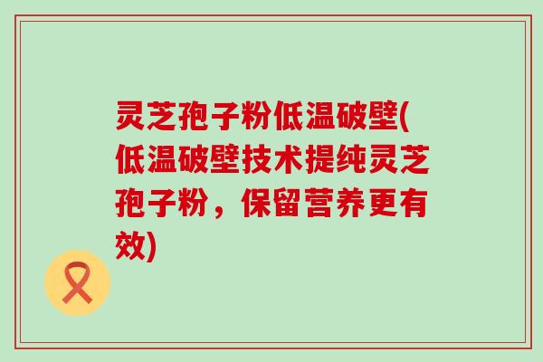 灵芝孢子粉低温破壁(低温破壁技术提纯灵芝孢子粉，保留营养更有效)