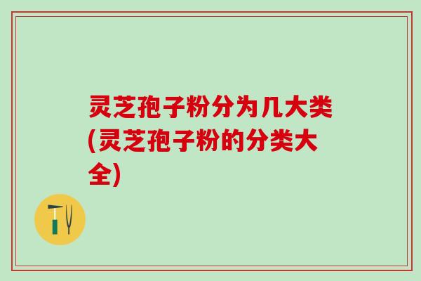 灵芝孢子粉分为几大类(灵芝孢子粉的分类大全)