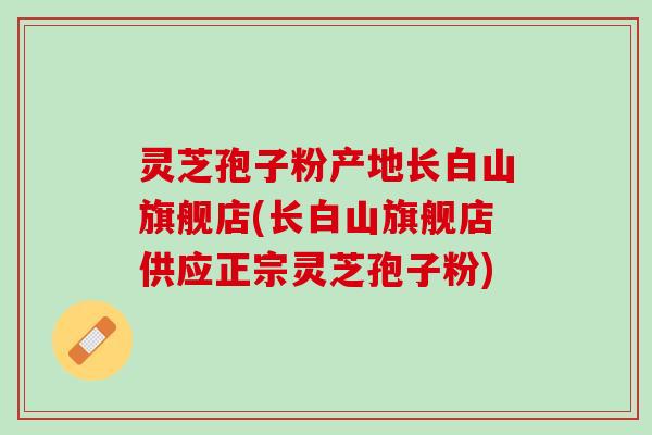 灵芝孢子粉产地长白山旗舰店(长白山旗舰店供应正宗灵芝孢子粉)