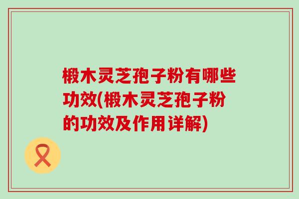 椴木灵芝孢子粉有哪些功效(椴木灵芝孢子粉的功效及作用详解)