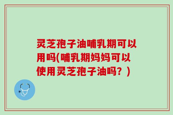 灵芝孢子油哺乳期可以用吗(哺乳期妈妈可以使用灵芝孢子油吗？)
