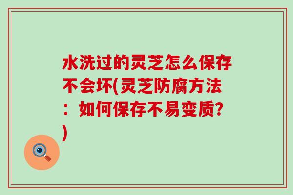 水洗过的灵芝怎么保存不会坏(灵芝防腐方法：如何保存不易变质？)