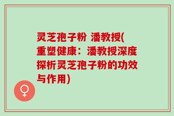 灵芝孢子粉 潘教授(重塑健康：潘教授深度探析灵芝孢子粉的功效与作用)