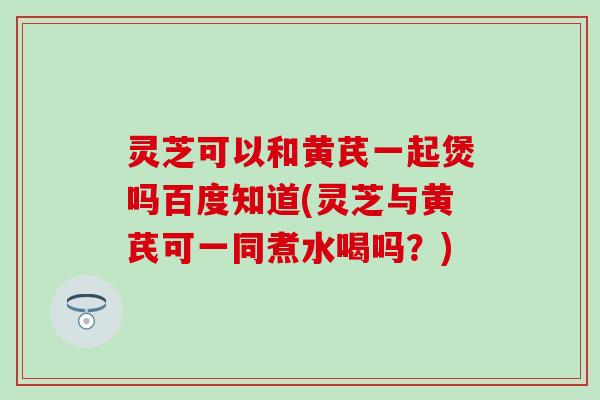 灵芝可以和黄芪一起煲吗百度知道(灵芝与黄芪可一同煮水喝吗？)