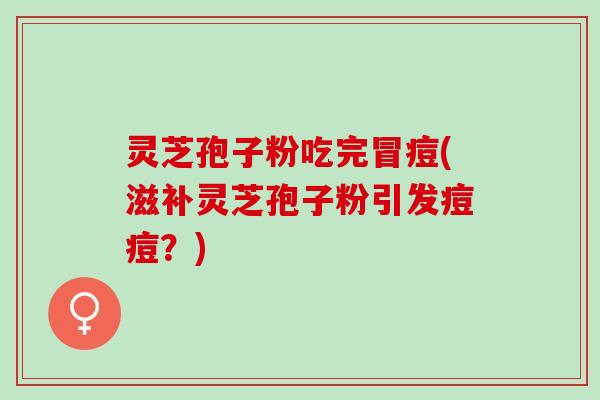 灵芝孢子粉吃完冒痘(滋补灵芝孢子粉引发痘痘？)