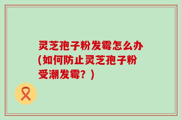 灵芝孢子粉发霉怎么办(如何防止灵芝孢子粉受潮发霉？)