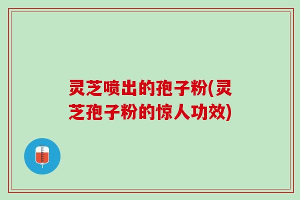 灵芝喷出的孢子粉(灵芝孢子粉的惊人功效)