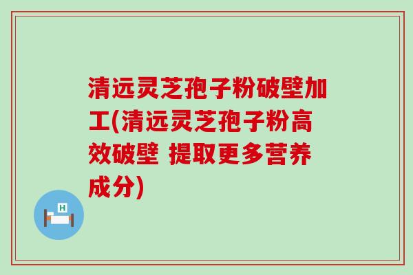 清远灵芝孢子粉破壁加工(清远灵芝孢子粉高效破壁 提取更多营养成分)