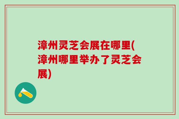 漳州灵芝会展在哪里(漳州哪里举办了灵芝会展)