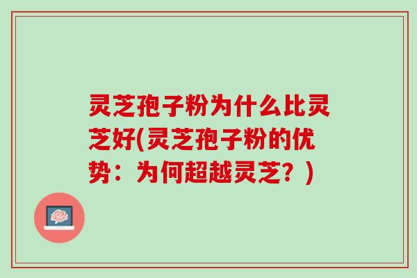 灵芝孢子粉为什么比灵芝好(灵芝孢子粉的优势：为何超越灵芝？)