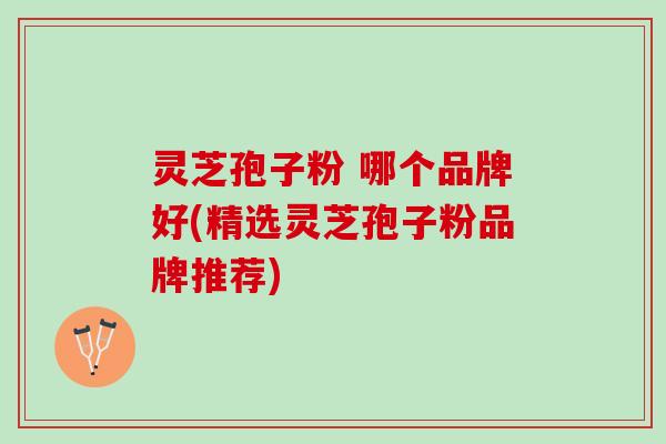 灵芝孢子粉 哪个品牌好(精选灵芝孢子粉品牌推荐)