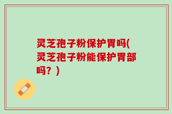 灵芝孢子粉保护胃吗(灵芝孢子粉能保护胃部吗？)