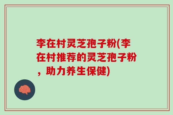 李在村灵芝孢子粉(李在村推荐的灵芝孢子粉，助力养生保健)