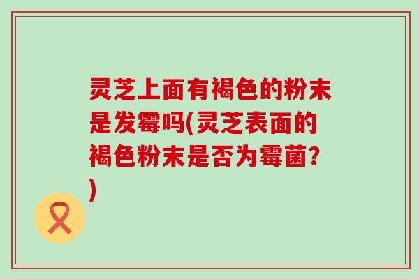 灵芝上面有褐色的粉末是发霉吗(灵芝表面的褐色粉末是否为霉菌？)