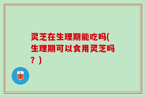 灵芝在生理期能吃吗(生理期可以食用灵芝吗？)