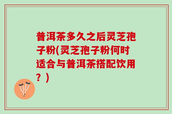 普洱茶多久之后灵芝孢子粉(灵芝孢子粉何时适合与普洱茶搭配饮用？)