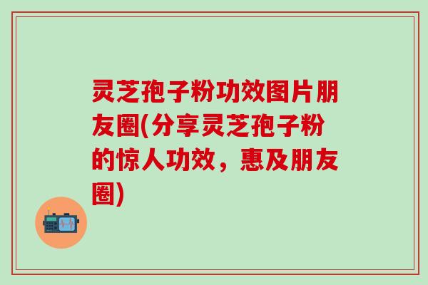 灵芝孢子粉功效图片朋友圈(分享灵芝孢子粉的惊人功效,惠及朋友圈) 灵芝孢子粉功效图片朋友圈(分享灵芝孢子粉的惊人功效,惠及朋友圈)