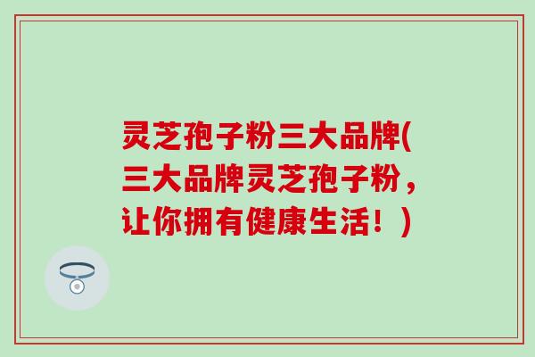 灵芝孢子粉三大品牌(三大品牌灵芝孢子粉，让你拥有健康生活！)