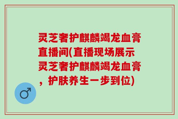 灵芝奢护麒麟竭龙血膏直播间(直播现场展示灵芝奢护麒麟竭龙血膏，护肤养生一步到位)