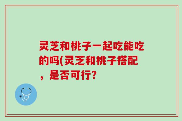 灵芝和桃子一起吃能吃的吗(灵芝和桃子搭配，是否可行？