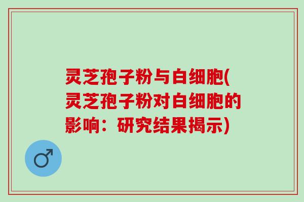 灵芝孢子粉与白细胞(灵芝孢子粉对白细胞的影响：研究结果揭示)