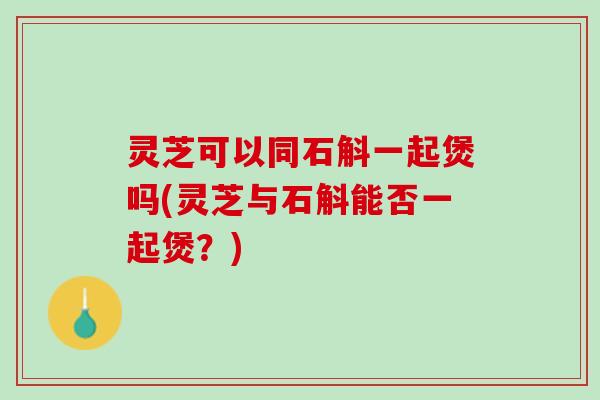 灵芝可以同石斛一起煲吗(灵芝与石斛能否一起煲？)