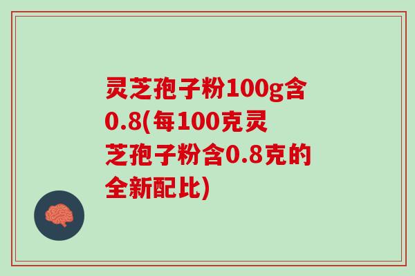 灵芝孢子粉100g含0.8(每100克灵芝孢子粉含0.8克的全新配比)