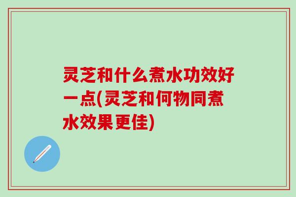 灵芝和什么煮水功效好一点(灵芝和何物同煮水效果更佳)