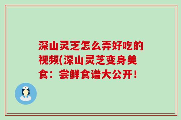 深山灵芝怎么弄好吃的视频(深山灵芝变身美食：尝鲜食谱大公开！