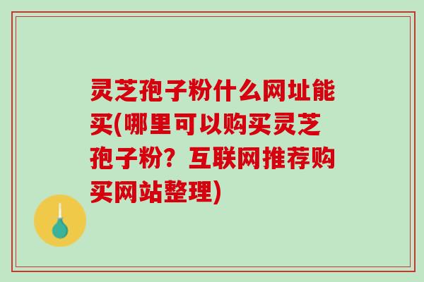 灵芝孢子粉什么网址能买(哪里可以购买灵芝孢子粉？互联网推荐购买网站整理)