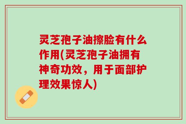 灵芝孢子油擦脸有什么作用(灵芝孢子油拥有神奇功效，用于面部护理效果惊人)