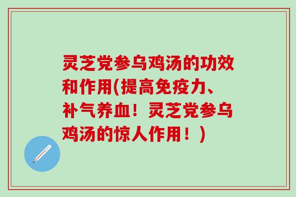 灵芝党参乌鸡汤的功效和作用(提高免疫力、补气养血！灵芝党参乌鸡汤的惊人作用！)