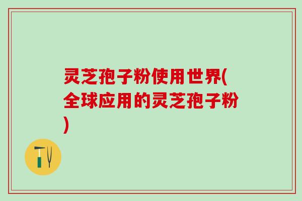 灵芝孢子粉使用世界(全球应用的灵芝孢子粉)