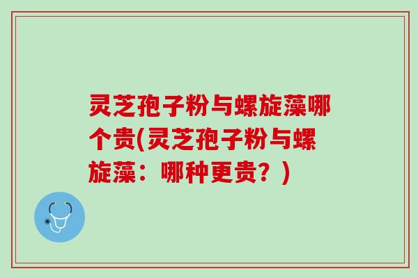 灵芝孢子粉与螺旋藻哪个贵(灵芝孢子粉与螺旋藻：哪种更贵？)